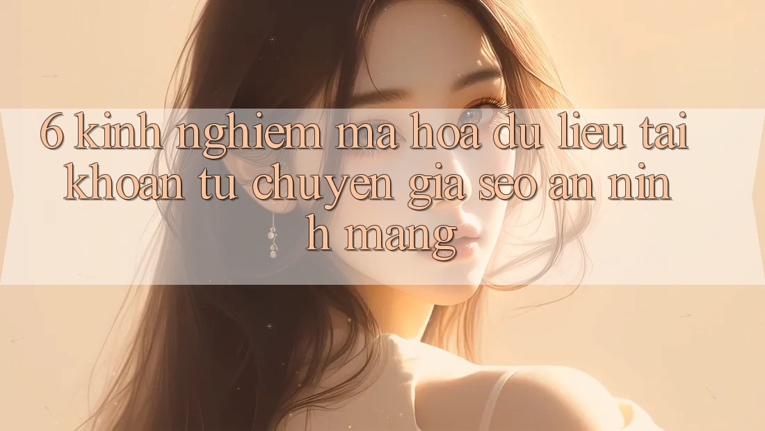6. Kinh nghiệm Mã hóa dữ liệu Tài Khoản Từ Chuyên Gia SEO & An Ninh Mạng