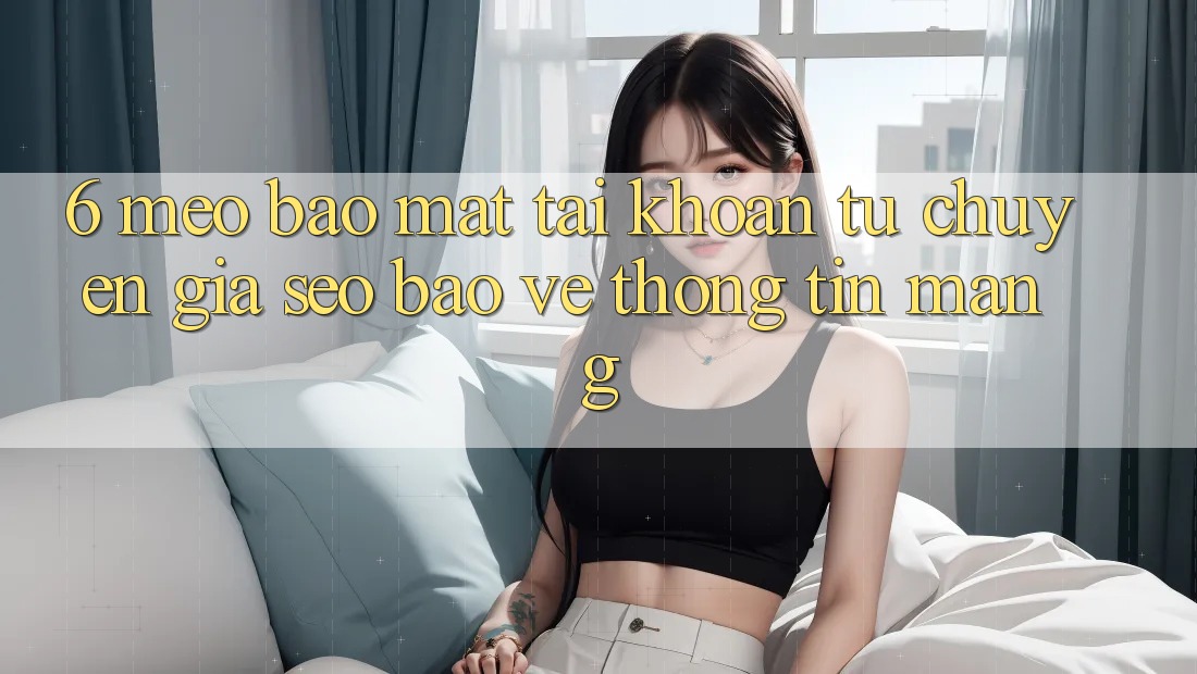 6. Mẹo Bảo Mật Tài Khoản Từ Chuyên Gia SEO & Bảo vệ thông tin Mạng