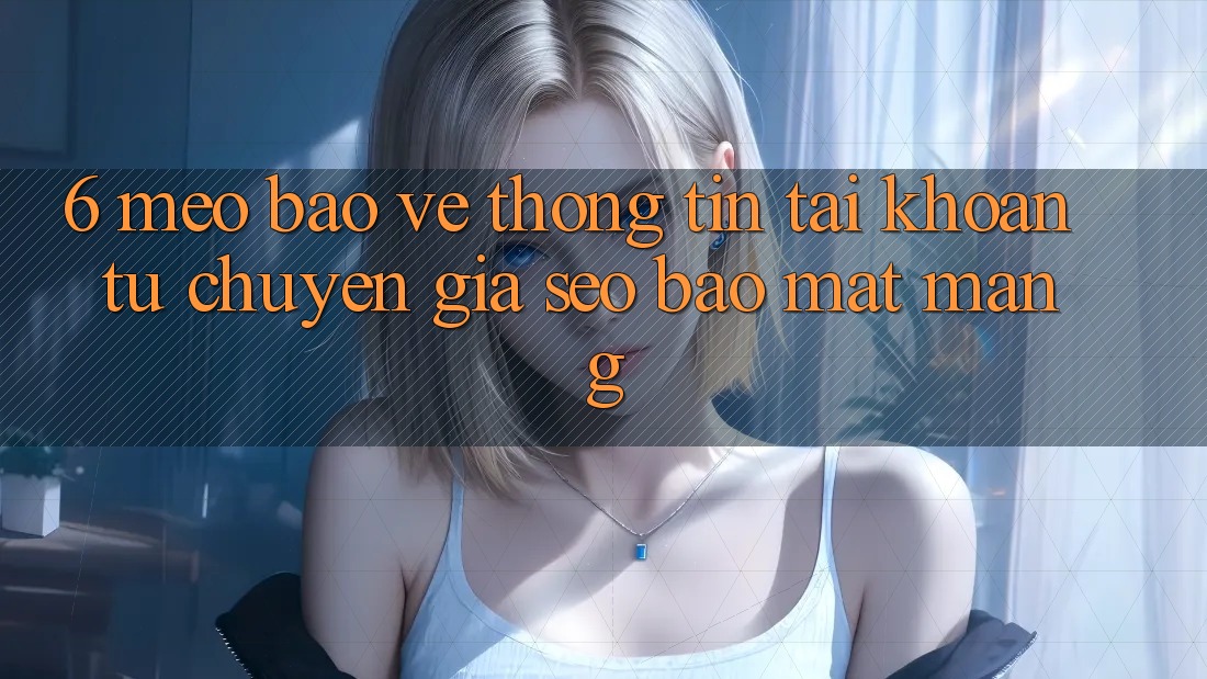 6. Mẹo Bảo vệ thông tin Tài khoản Từ Chuyên Gia SEO & Bảo mật Mạng