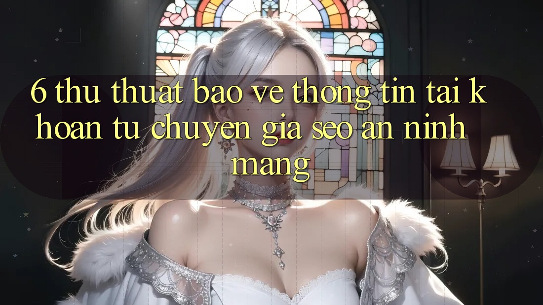6. Thủ thuật Bảo vệ thông tin Tài Khoản Từ Chuyên Gia SEO & An Ninh Mạng