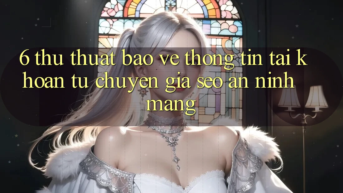 6. Thủ thuật Bảo vệ thông tin Tài Khoản Từ Chuyên Gia SEO & An Ninh Mạng
