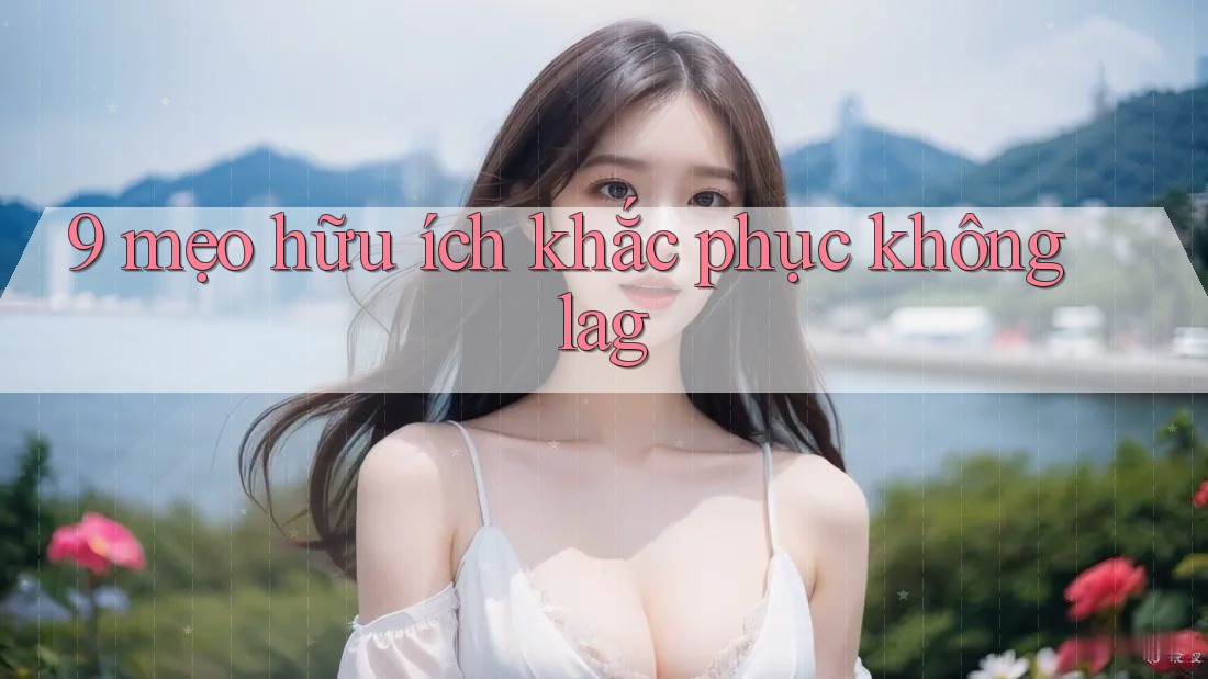 9 mẹo hữu ích khắc phục không lag