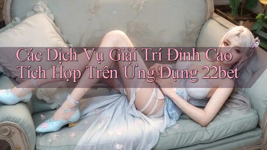 Các Dịch Vụ Giải Trí Đỉnh Cao Tích Hợp Trên Ứng Dụng 22bet