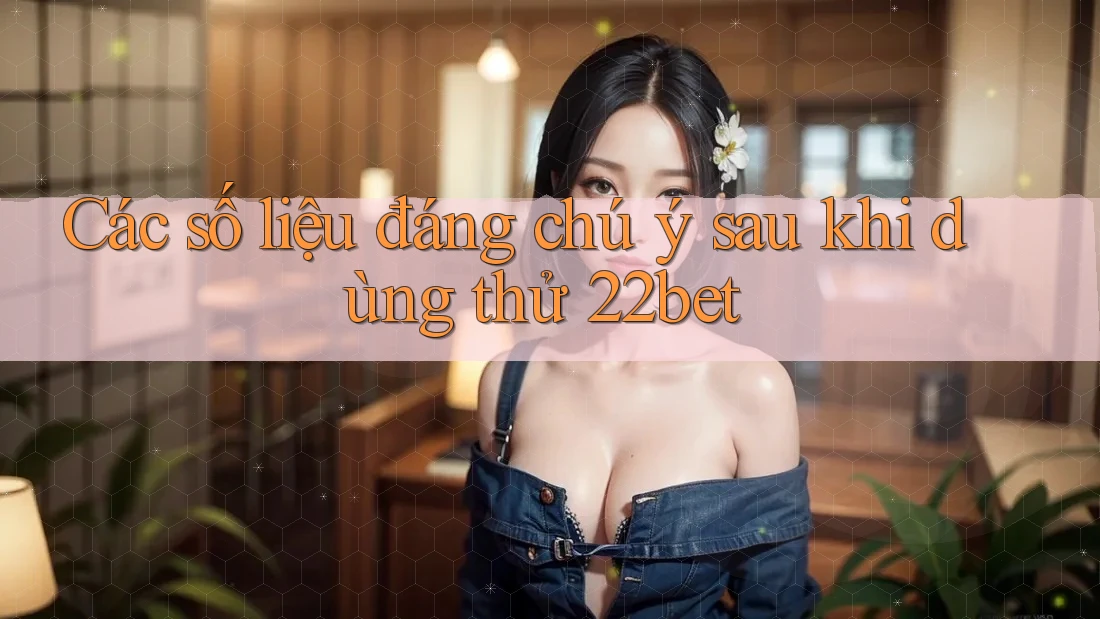 Các số liệu đáng chú ý sau khi dùng thử 22bet