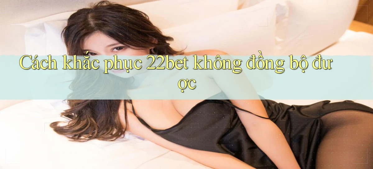 Cách khắc phục 22bet không đồng bộ được