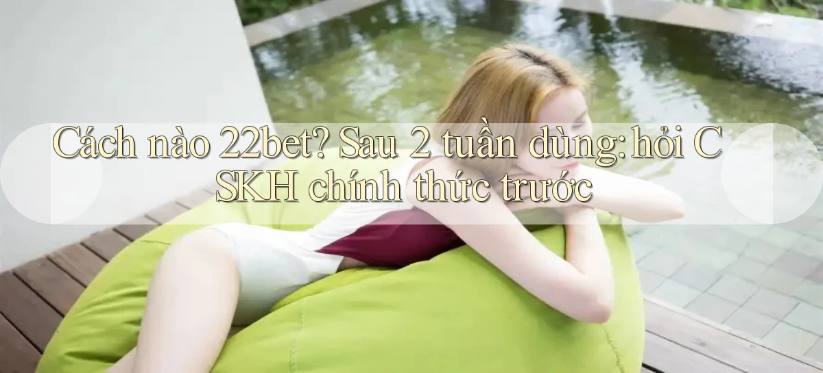 Cách nào 22bet sau 2 tuần dùng hỏi CSKH chính thức trước