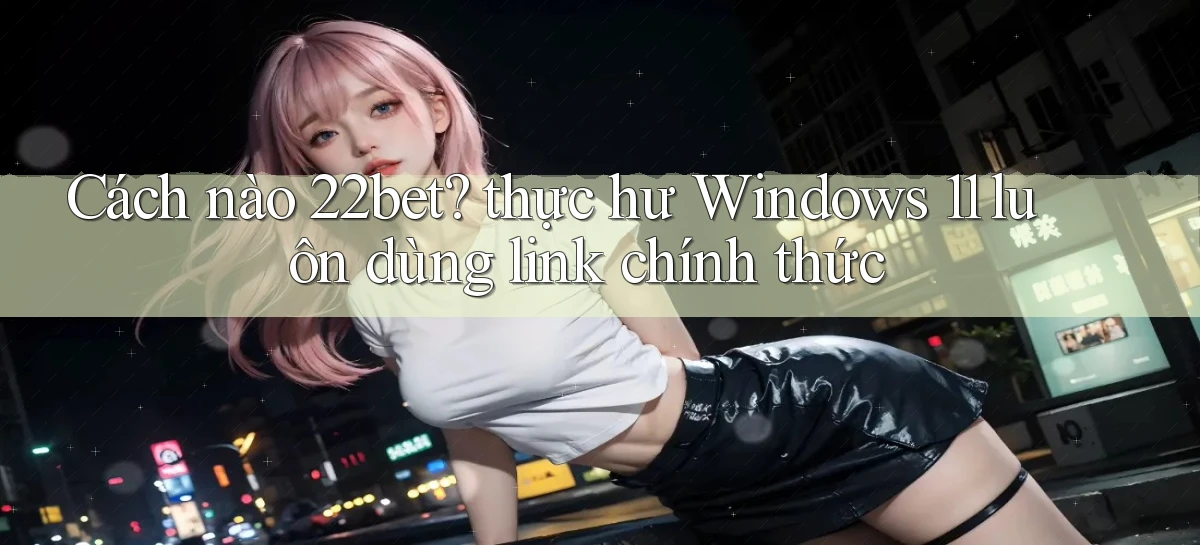 Cách nào 22bet thực hư Windows 11 luôn dùng link chính thức