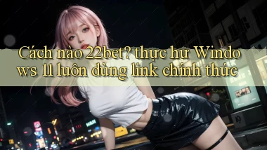 Cách nào 22bet thực hư Windows 11 luôn dùng link chính thức