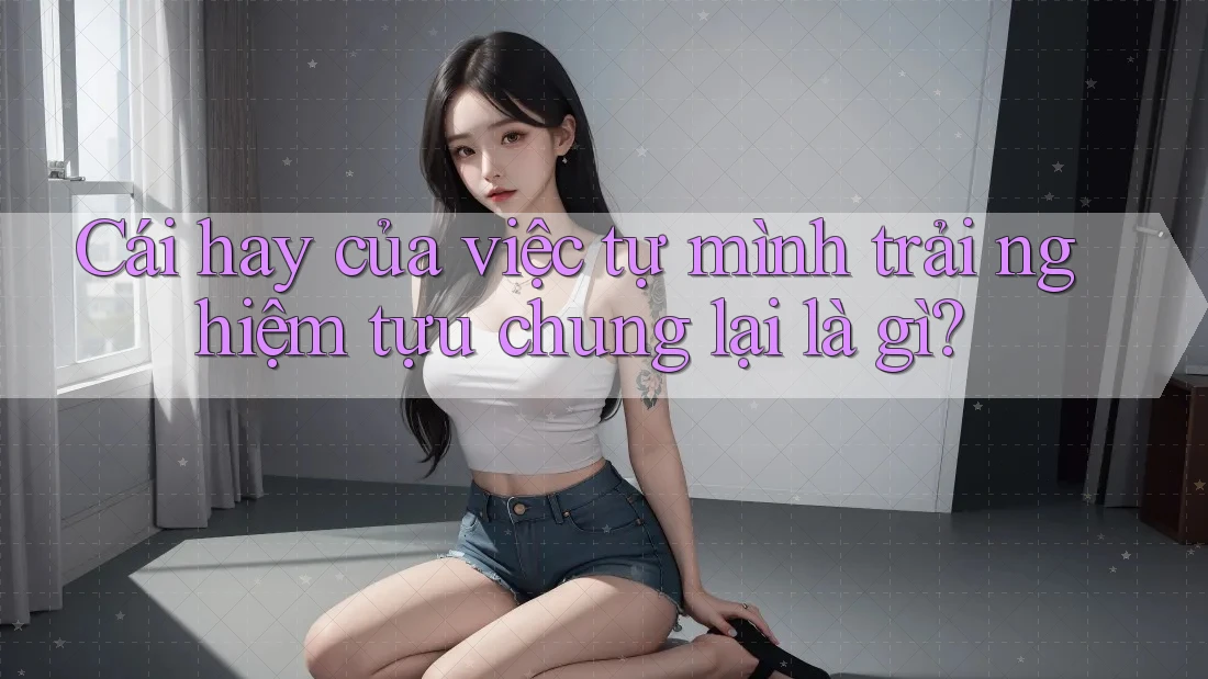 Cái hay của việc tự mình trải nghiệm tựu chung lại là gì? Cái hay của việc tự mình trải nghiệm tựu chung lại là gì?