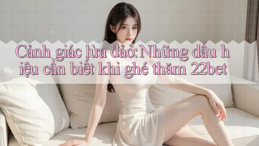 Cảnh giác lừa đảo: Những dấu hiệu cần biết khi ghé thăm 22bet