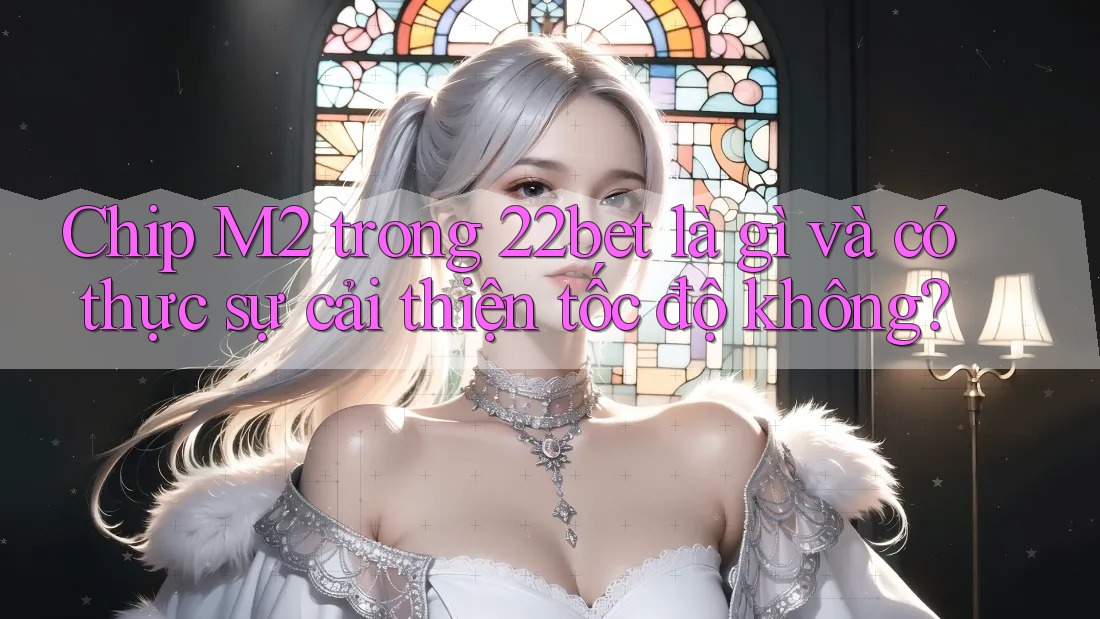 Chip M2 trong 22bet là gì và có thực sự cải thiện tốc độ không?