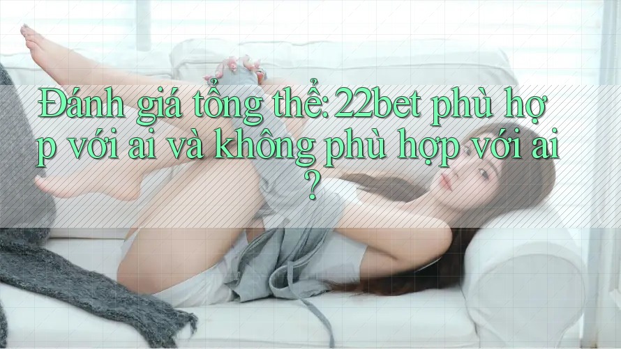 Đánh giá tổng thể: 22bet phù hợp với ai và không phù hợp với ai?