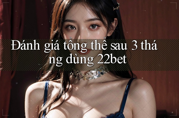Đánh giá tổng thể sau 3 tháng dùng 22bet