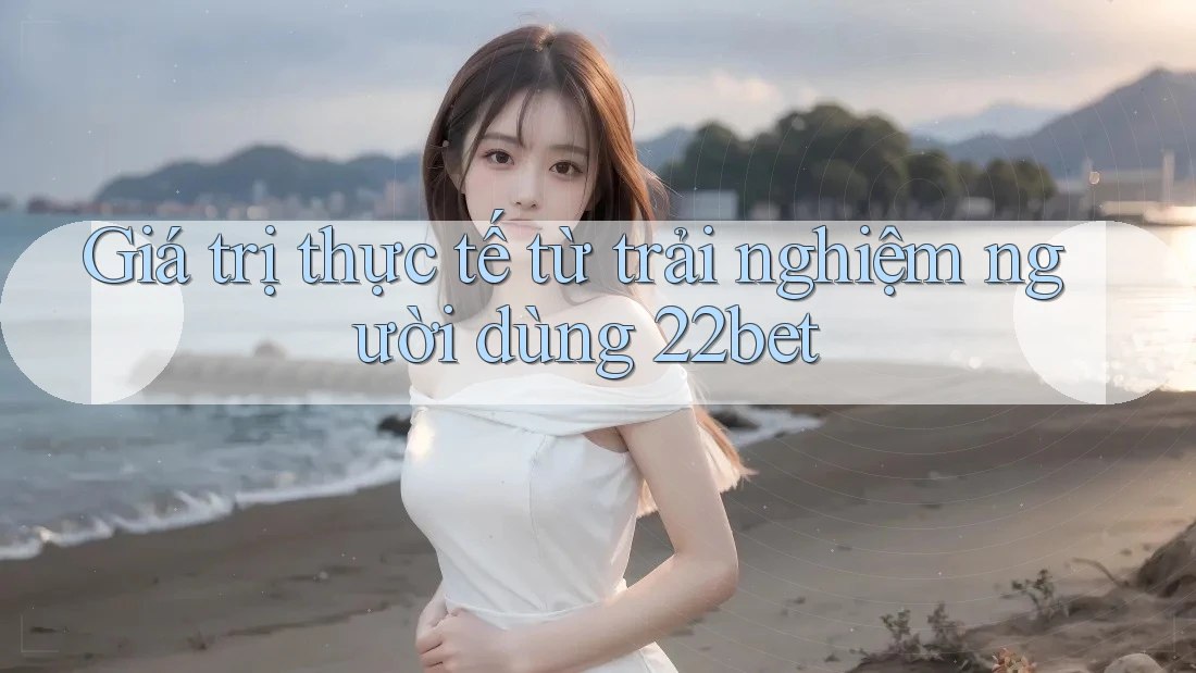 Giá trị thực tế từ trải nghiệm người dùng 22bet