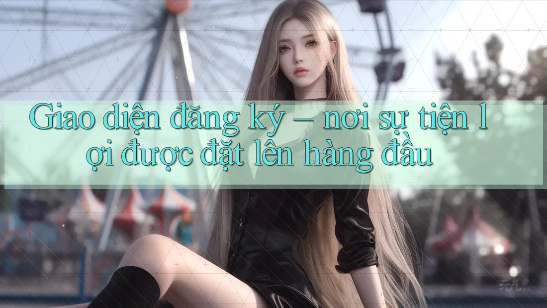 Giao diện đăng ký – nơi sự tiện lợi được đặt lên hàng đầu