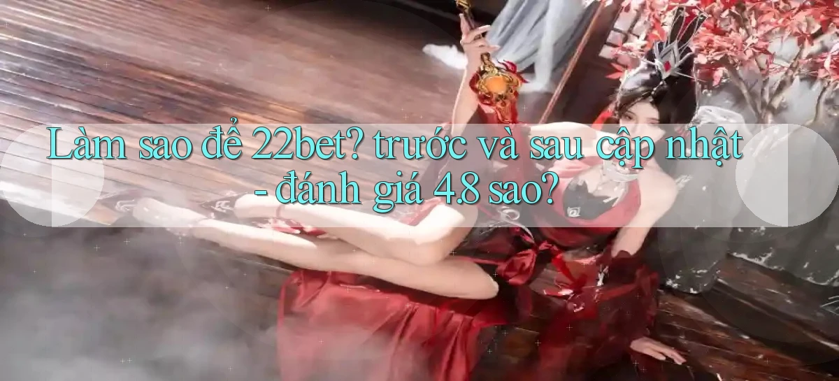 Làm sao để 22bet trước và sau cập nhật   đánh giá 4.8 sao
