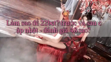 Làm sao để 22bet trước và sau cập nhật   đánh giá 4.8 sao