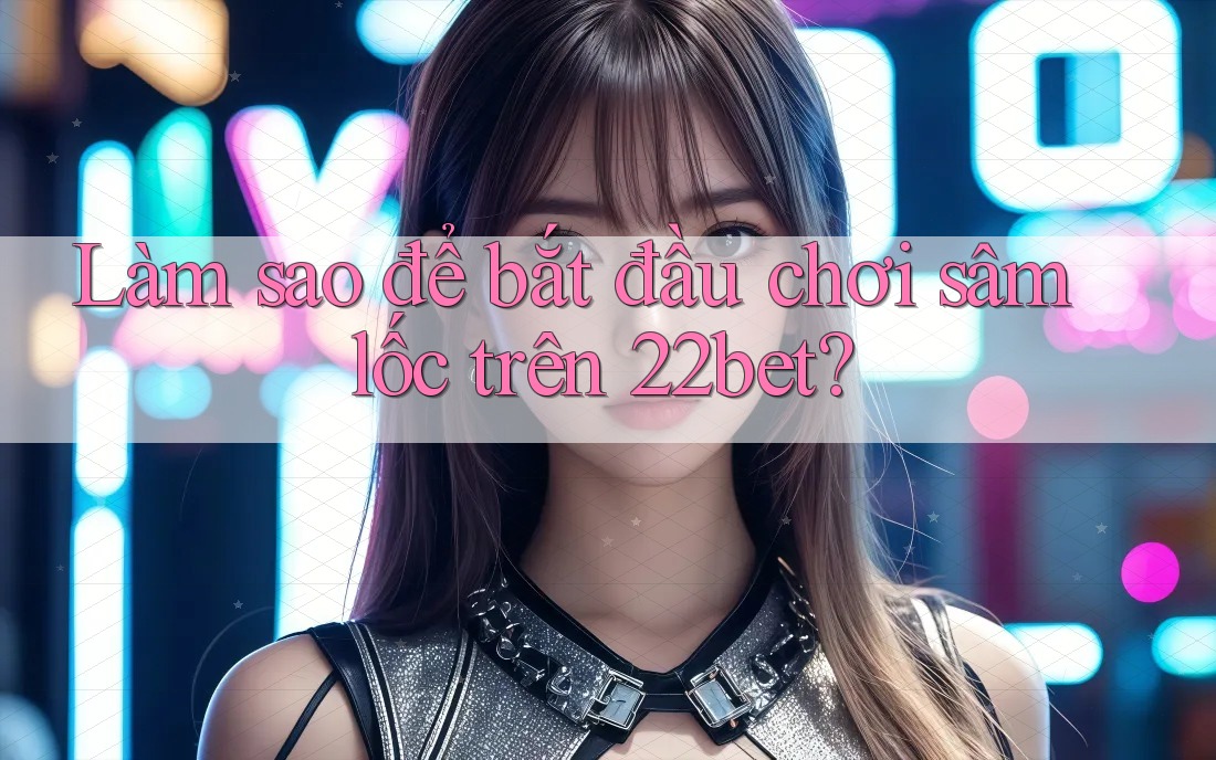 Làm sao để bắt đầu chơi sâm lốc trên 22bet?