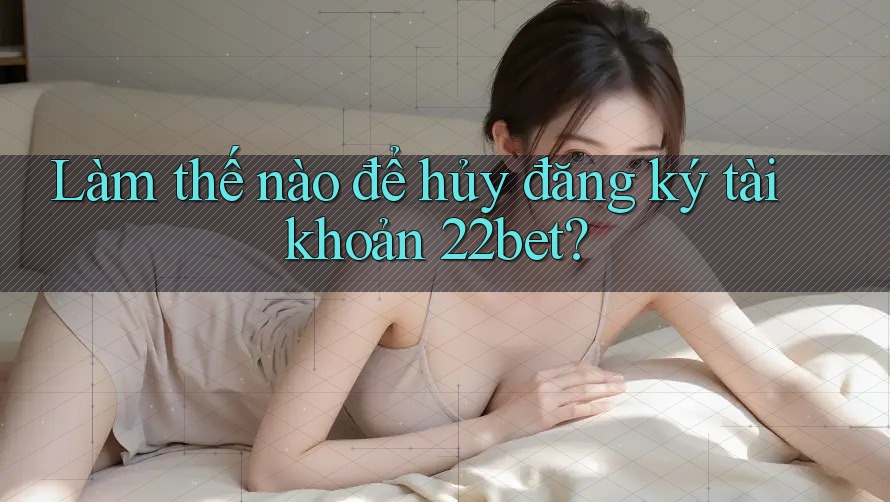 Làm thế nào để hủy đăng ký tài khoản 22bet?