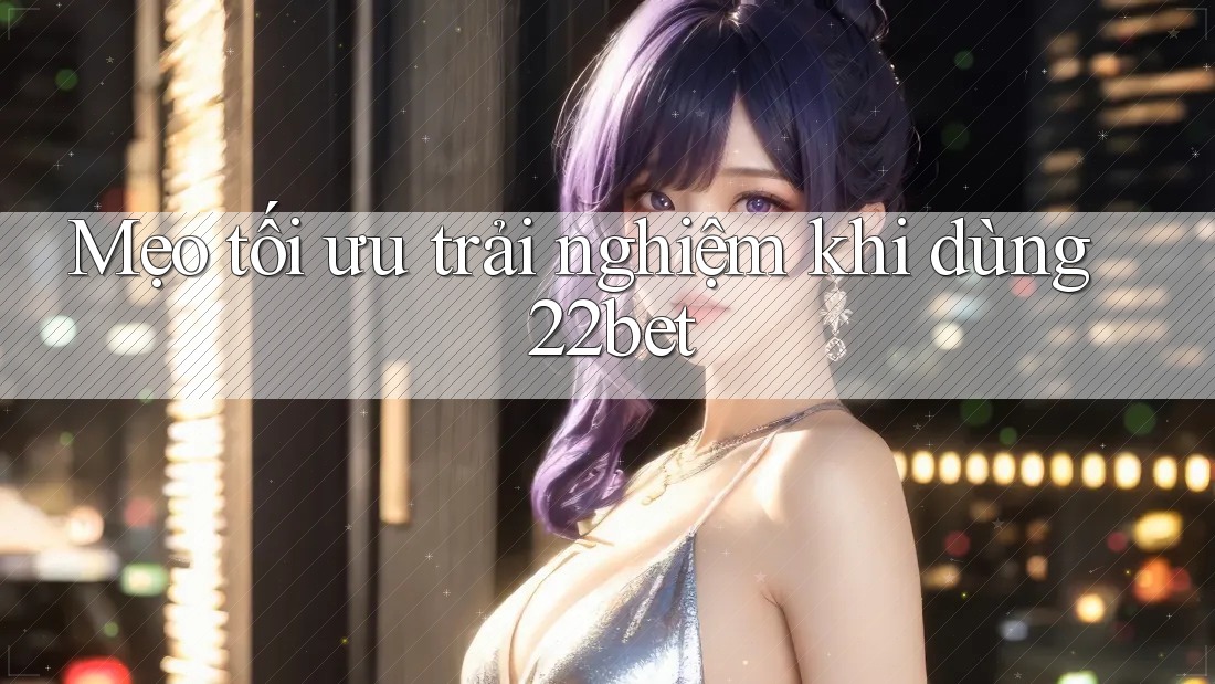 Mẹo tối ưu trải nghiệm khi dùng 22bet