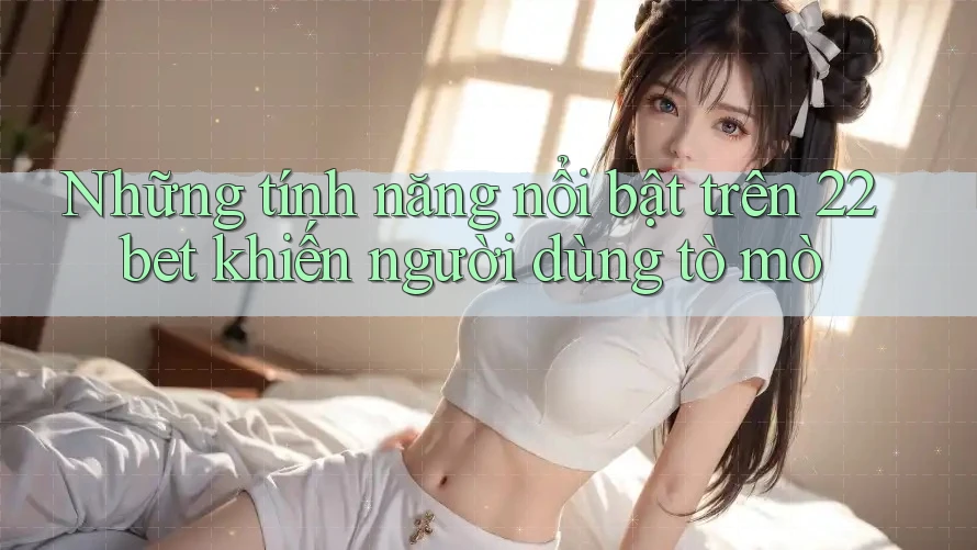 Những tính năng nổi bật trên 22bet khiến người dùng tò mò