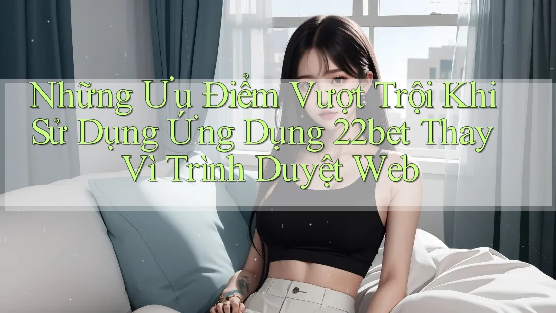 Những Ưu Điểm Vượt Trội Khi Sử Dụng Ứng Dụng 22bet Thay Vì Trình Duyệt Web
