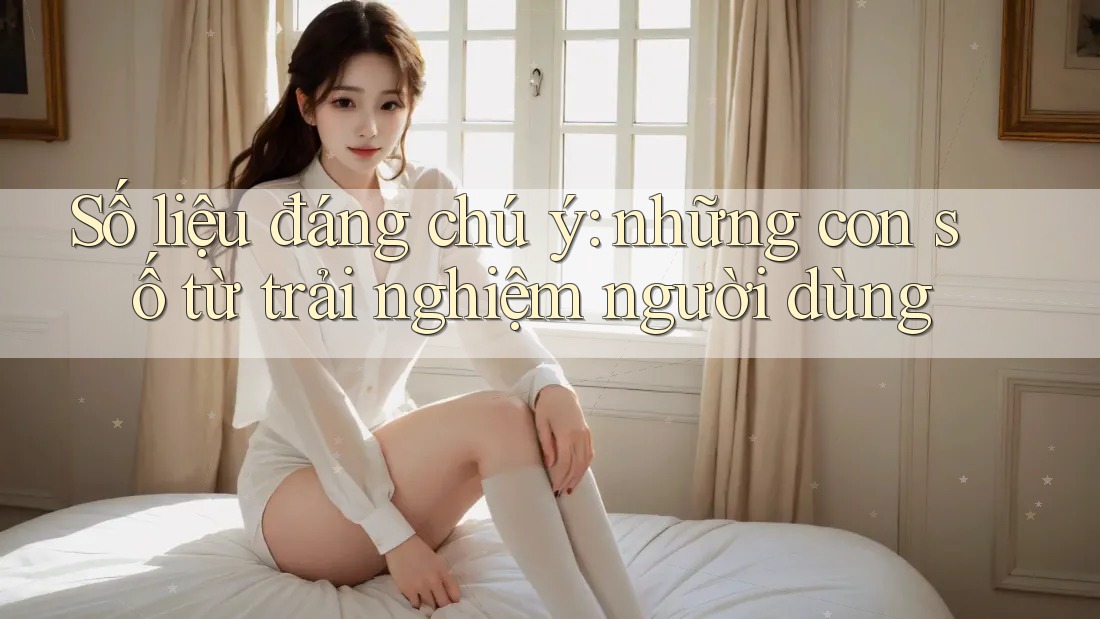 Số liệu đáng chú ý: những con số từ trải nghiệm người dùng