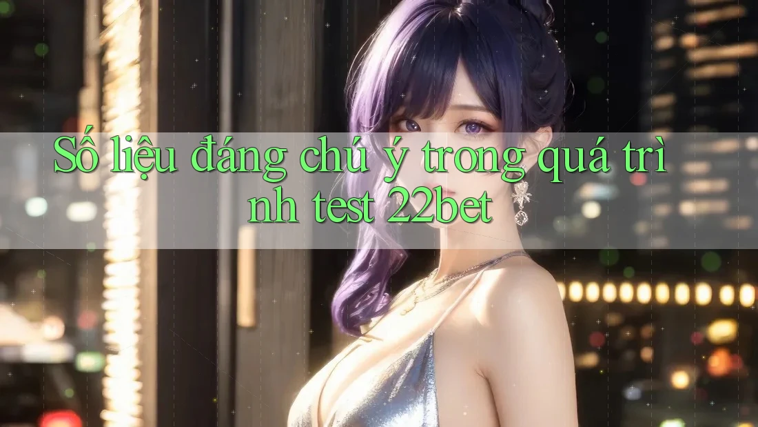 Số liệu đáng chú ý trong quá trình test 22bet