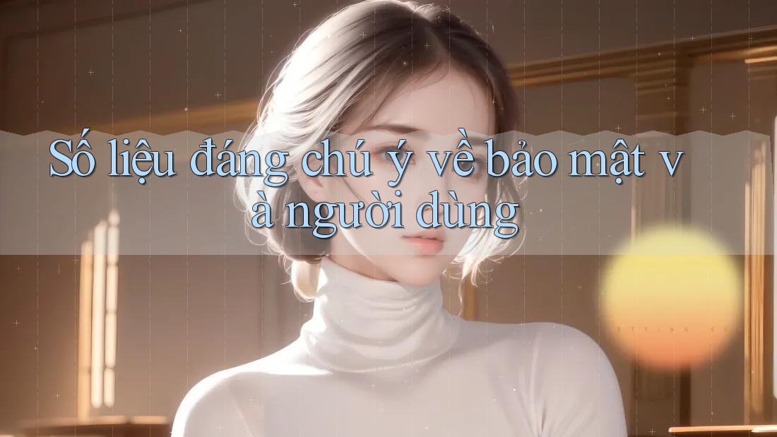 Số liệu đáng chú ý về bảo mật và người dùng
