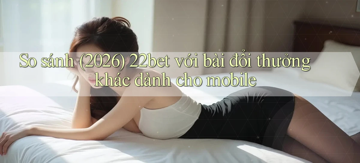So sánh (2026) 22bet với bài đổi thưởng khác dành cho mobile