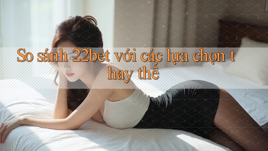 So sánh 22bet với các lựa chọn thay thế