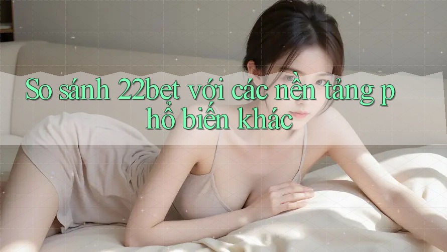 So sánh 22bet với các nền tảng phổ biến khác