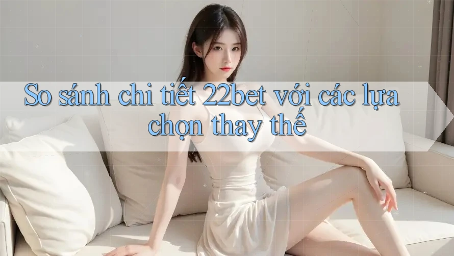 So sánh chi tiết 22bet với các lựa chọn thay thế