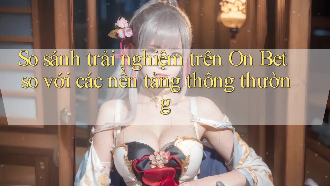 So sánh trải nghiệm trên On Bet so với các nền tảng thông thường