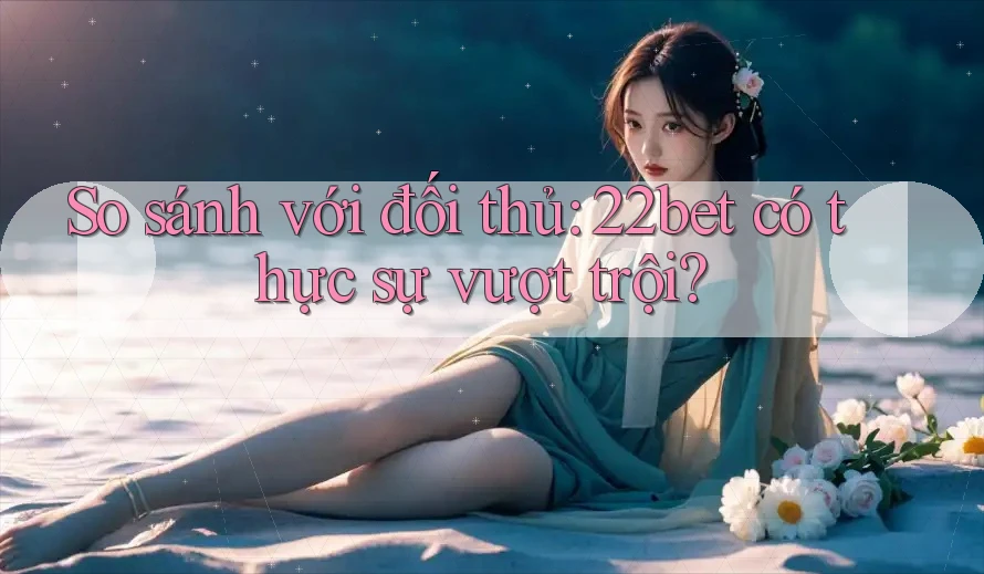 So sánh với đối thủ: 22bet có thực sự vượt trội?