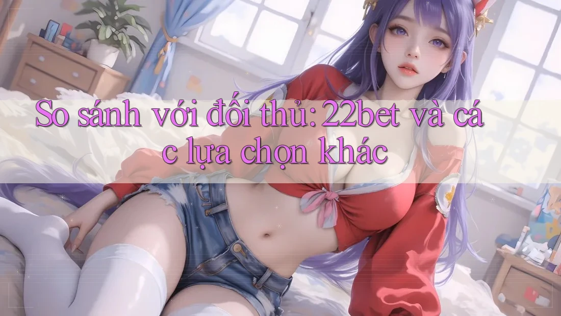 So sánh với đối thủ: 22bet và các lựa chọn khác