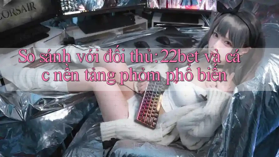 So sánh với đối thủ: 22bet và các nền tảng phỏm phổ biến So sánh với đối thủ: 22bet và các nền tảng phỏm phổ biến