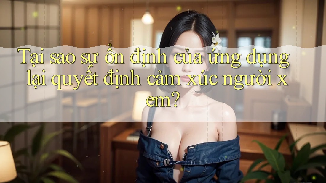 Tại sao sự ổn định của ứng dụng lại quyết định cảm xúc người xem?