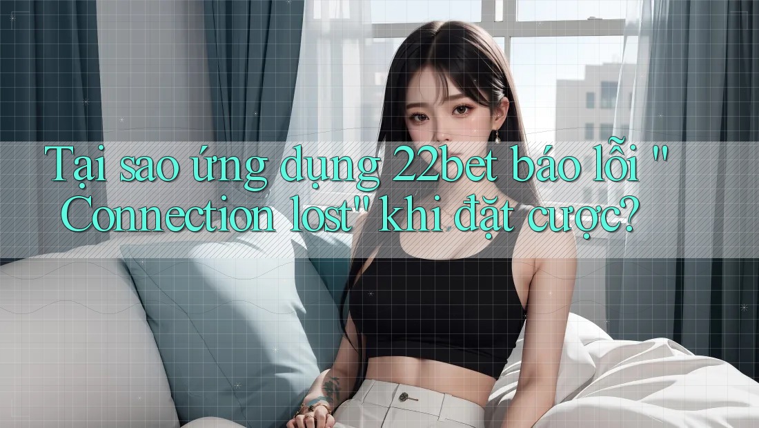 Tại sao ứng dụng 22bet báo lỗi “Connection lost” khi đặt cược?