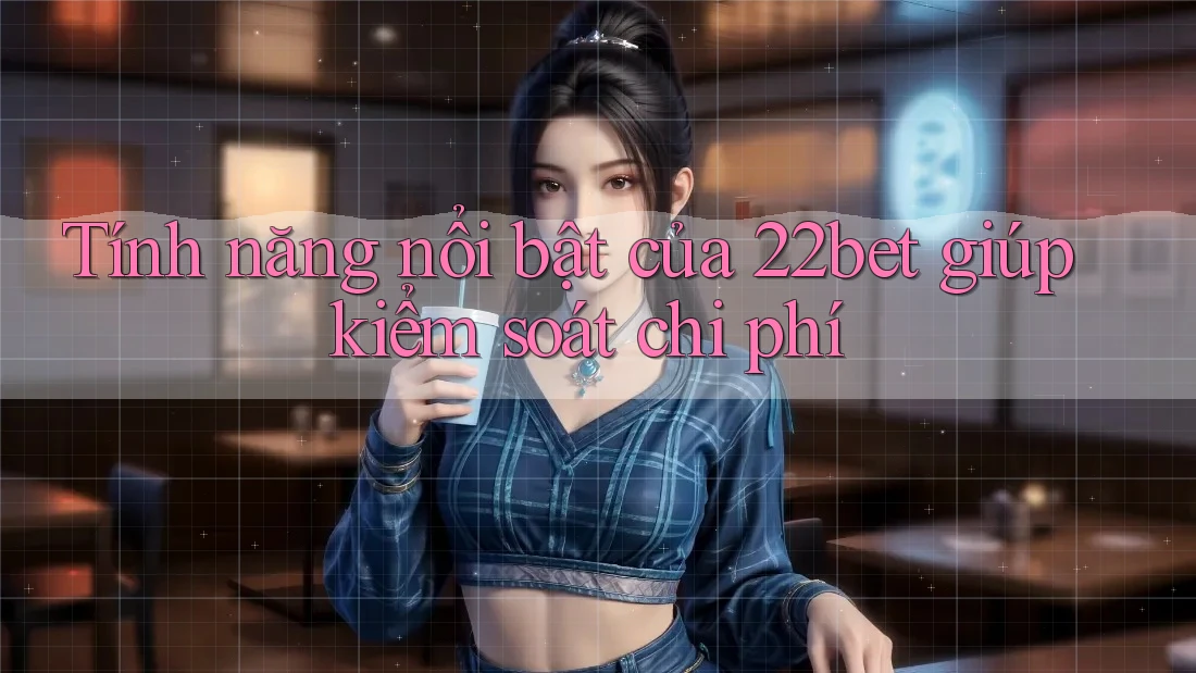 Tính năng nổi bật của 22bet giúp kiểm soát chi phí