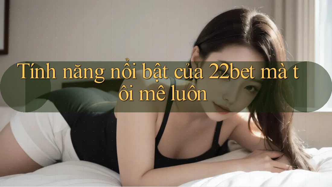 Tính năng nổi bật của 22bet mà tôi mê luôn