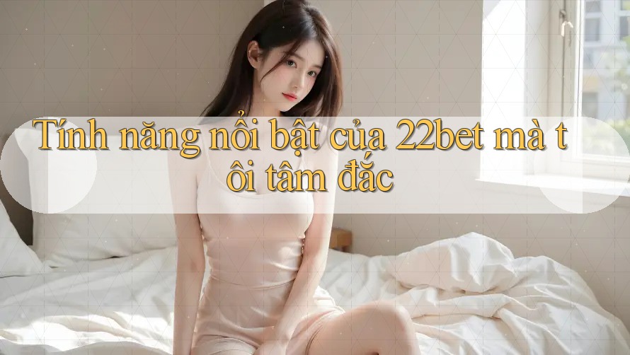 Tính năng nổi bật của 22bet mà tôi tâm đắc Tính năng nổi bật của 22bet mà tôi tâm đắc