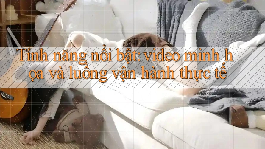 Tính năng nổi bật: video minh họa và luồng vận hành thực tế