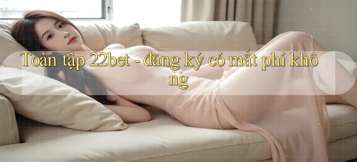 Toàn tập 22bet   đăng ký có mất phí không