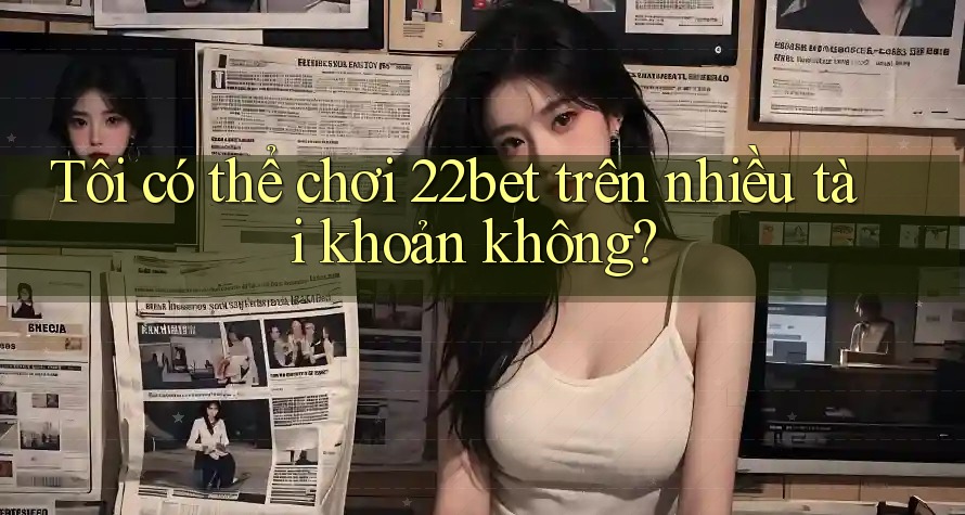 Tôi có thể chơi 22bet trên nhiều tài khoản không?