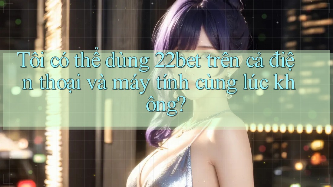 Tôi có thể dùng 22bet trên cả điện thoại và máy tính cùng lúc không?