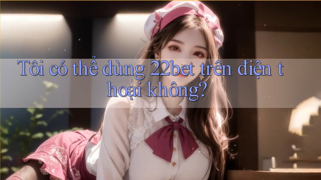 Tôi có thể dùng 22bet trên điện thoại không? Tôi có thể dùng 22bet trên điện thoại không?