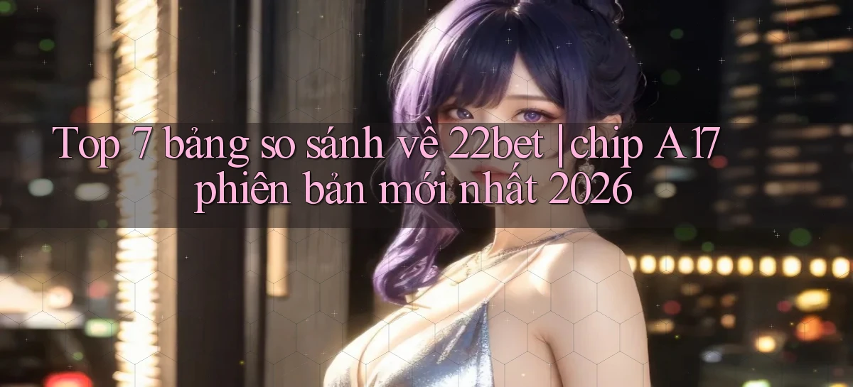 Top 7 bảng so sánh về 22bet chip A17 phiên bản mới nhất 2026