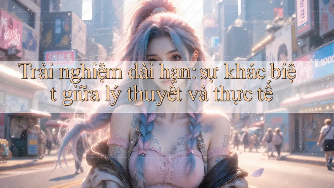 Trải nghiệm dài hạn: sự khác biệt giữa lý thuyết và thực tế