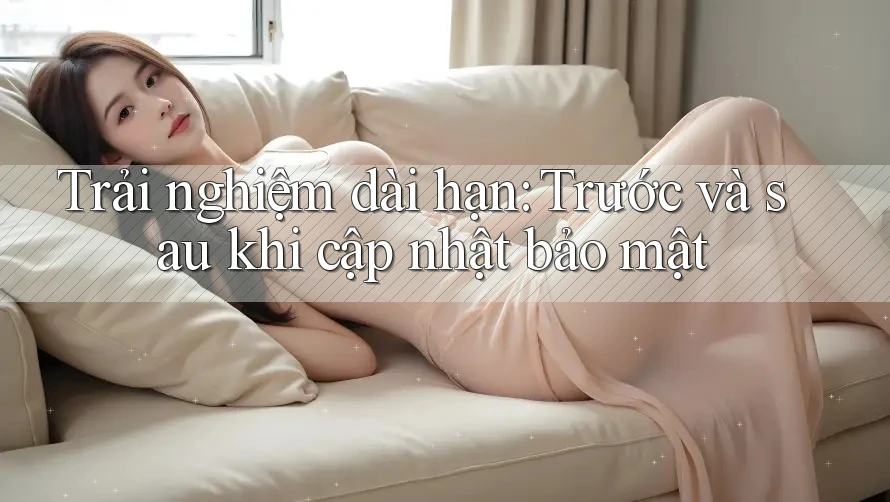 Trải nghiệm dài hạn: Trước và sau khi cập nhật bảo mật